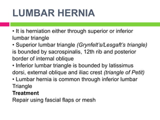 LUMBAR HERNIA
• It is herniation either through superior or inferior
lumbar triangle
• Superior lumbar triangle (Grynfelt’s/Lesgaft’s triangle)
is bounded by sacrospinalis, 12th rib and posterior
border of internal oblique
• Inferior lumbar triangle is bounded by latissimus
dorsi, external oblique and iliac crest (triangle of Petit)
• Lumbar hernia is common through inferior lumbar
Triangle
Treatment
Repair using fascial flaps or mesh
 