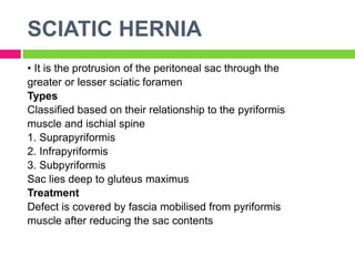 SCIATIC HERNIA
• It is the protrusion of the peritoneal sac through the
greater or lesser sciatic foramen
Types
Classified based on their relationship to the pyriformis
muscle and ischial spine
1. Suprapyriformis
2. Infrapyriformis
3. Subpyriformis
Sac lies deep to gluteus maximus
Treatment
Defect is covered by fascia mobilised from pyriformis
muscle after reducing the sac contents
 