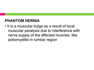 PHANTOM HERNIA
• It is a muscular bulge as a result of local
muscular paralysis due to interference with
nerve supply of the affected muscles, like
poliomyelitis in lumbar region
 