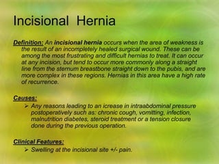 Incisional Hernia
Definition: An incisional hernia occurs when the area of weakness is
the result of an incompletely healed surgical wound. These can be
among the most frustrating and difficult hernias to treat. It can occur
at any incision, but tend to occur more commonly along a straight
line from the sternum breastbone straight down to the pubis, and are
more complex in these regions. Hernias in this area have a high rate
of recurrence.
Causes:
 Any reasons leading to an icrease in intraabdominal pressure
postoperatively such as: chronic cough, vomitting, infection,
malnutrition diabetes, steroid treatment or a tension closure
done during the previous operation.
Clinical Features:
 Swelling at the incisional site +/- pain.
 