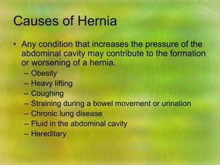 Causes of Hernia
• Any condition that increases the pressure of the
abdominal cavity may contribute to the formation
or worsening of a hernia.
– Obesity
– Heavy lifting
– Coughing
– Straining during a bowel movement or urination
– Chronic lung disease
– Fluid in the abdominal cavity
– Hereditary
 