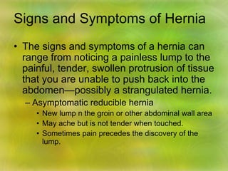Signs and Symptoms of Hernia
• The signs and symptoms of a hernia can
range from noticing a painless lump to the
painful, tender, swollen protrusion of tissue
that you are unable to push back into the
abdomen—possibly a strangulated hernia.
– Asymptomatic reducible hernia
• New lump n the groin or other abdominal wall area
• May ache but is not tender when touched.
• Sometimes pain precedes the discovery of the
lump.
 