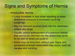 Signs and Symptoms of Hernia
– Irreducible hernia
• Lump increases in size when standing or when
abdominal pressure is increased (such as
coughing)
• May be reduced (pushed back into the abdomen)
unless very large
• Usually painful enlargement of a previous hernia
that cannot be returned into the abdominal cavity
on its own or when you push it
• Some may be long term without pain Signs and
symptoms of bowel obstruction may occur, such as
nausea and vomiting
 