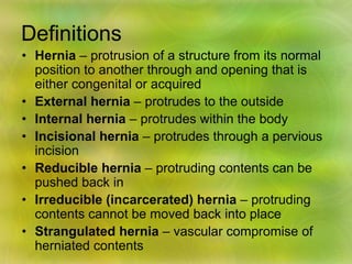 Definitions
• Hernia – protrusion of a structure from its normal
position to another through and opening that is
either congenital or acquired
• External hernia – protrudes to the outside
• Internal hernia – protrudes within the body
• Incisional hernia – protrudes through a pervious
incision
• Reducible hernia – protruding contents can be
pushed back in
• Irreducible (incarcerated) hernia – protruding
contents cannot be moved back into place
• Strangulated hernia – vascular compromise of
herniated contents
 