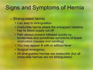 Signs and Symptoms of Hernia
– Strangulated hernia
• Can lead to strangulation
• Irreducible hernia where the entrapped intestine
has its blood supply cut off
• Pain always present followed quickly by
tenderness and sometimes symptoms of bowel
obstruction (nausea and vomiting)
• You may appear ill with or without fever
• Surgical emergency
• All strangulated hernias are irreducible (but all
irreducible hernias are not strangulated)
 