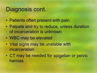 Diagnosis cont.
• Patients often present with pain
• Palpate and try to reduce, unless duration
of incarceration is unknown
• WBC may be elevated
• Vital signs may be unstable with
incarceration
• CT may be needed for spigelian or pelvic
hernias
 