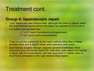 Treatment cont.
Group 4: laparoscopic repair
• "Lap" repairs are also tension-free, although the mesh is placed within
the preperitoneal space behind the defect as opposed to in or over it.
• It is further sub-devided into:
 T.A.P.P repair (transabdominal preperitoneal)
 T.E.P repair (totally extraperitoneal)
• It has no proven superiority to the open method other than a faster
recovery time and a slightly lower post-operative pain score.
• laparoscopic surgery, though, requires general anesthesia, more
expensive and consumes more O.R. time than open repair and carries
a higher risk of complications, and has equivalent or higher rates of
recurrence compared to the open tension-free repairs.
 