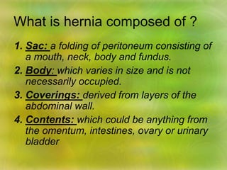 What is hernia composed of ?
1. Sac: a folding of peritoneum consisting of
a mouth, neck, body and fundus.
2. Body: which varies in size and is not
necessarily occupied.
3. Coverings: derived from layers of the
abdominal wall.
4. Contents: which could be anything from
the omentum, intestines, ovary or urinary
bladder
 