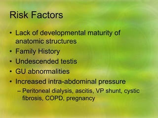 Risk Factors
• Lack of developmental maturity of
anatomic structures
• Family History
• Undescended testis
• GU abnormalities
• Increased intra-abdominal pressure
– Peritoneal dialysis, ascitis, VP shunt, cystic
fibrosis, COPD, pregnancy
 