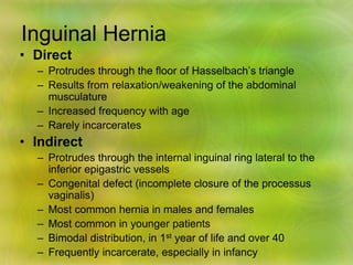 Inguinal Hernia
• Direct
– Protrudes through the floor of Hasselbach’s triangle
– Results from relaxation/weakening of the abdominal
musculature
– Increased frequency with age
– Rarely incarcerates
• Indirect
– Protrudes through the internal inguinal ring lateral to the
inferior epigastric vessels
– Congenital defect (incomplete closure of the processus
vaginalis)
– Most common hernia in males and females
– Most common in younger patients
– Bimodal distribution, in 1st year of life and over 40
– Frequently incarcerate, especially in infancy
 