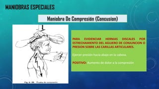 PARAEVIDENCIARHERNIASDISCALESPORESTRECHAMIENTODELAGUJERODECONJUNCIONOPRESIONSOBRELASCARILLASARTICULARES. 
Ejercerpresiónhaciaabajoenlacabeza. 
POSITIVO:Aumentodedoloralacompresión 
MANIOBRAS ESPECIALES  