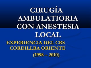 CIRUGÍACIRUGÍA
AMBULATIORIAAMBULATIORIA
CON ANESTESIACON ANESTESIA
LOCALLOCAL
EXPERIENCIA DEL CRSEXPERIENCIA DEL CRS
CORDILLRA ORIENTECORDILLRA ORIENTE
(1998 – 2010)(1998 – 2010)
 