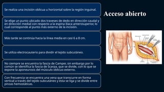Acceso abierto
Se realiza una incisión oblicua u horizontal sobre la región inguinal.
Se elige un punto ubicado dos traveses de dedo en dirección caudal y
en dirección medial con respecto a la espina iliaca anterosuperior, lo
cual corresponde al punto más externo de la incisión.
Más tarde se continúa hacia la línea media en casi 6 a 8 cm.
Se utiliza electrocauterio para dividir el tejido subcutáneo.
No siempre se encuentra la fascia de Camper, sin embargo por lo
común se identifica la fascia de Scarpa, que se divide, con lo que se
expone la aponeurosis del músculo oblicuo externo.
Con frecuencia se encuentra una vena que transcurre en forma
vertical a través del tejido subcutáneo y ésta se liga y se divide entre
pinzas hemostáticas.
 