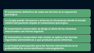 El tratamiento definitivo de todas las hernias es la reparación
quirúrgica.
La cirugía puede retrasarse o evitarse en situaciones donde el estado
médico del paciente impide el tratamiento quirúrgico.
El tratamiento conservador se dirige al alivio de los síntomas
relacionados con hernia inguinal.
El tratamiento conservador más común se aplica a las hernias
inguinales asintomáticas o que producen pocos síntomas.
La principal preocupación para las hernias asintomáticas es la
probabilidad de encarcelamiento o estrangulación.
 