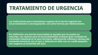TRATAMIENTO DE URGENCIA
Las indicaciones para tratamiento urgente de la hernia inguinal son
encarcelamiento o estrangulación, así como hernias por deslizamiento.
Por definición una hernia encarcelada es aquella que no puede ser
reducida. Las razones para el encarcelamiento incluyen gran cantidad de
contenido intestinal en el saco herniario, adherencias crónicas y densas del
contenido herniario con el saco y defectos en ellos con un cuello pequeño
con respecto al contenido del saco
 