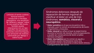 Lesiones al nervio cutáneo
femoral externo
conducirán a meralgia
parestésica, una sensación
de “alfileres y agujas” sobre
la cara externa del muslo.
También puede
relacionarse con un tipo
específico de parestesias
conocida como hormigueo,
una sensación de insectos
caminando por debajo o
sobre la piel.
Síndromes dolorosos después de
reparación de hernia inguinal al
clasificar el dolor en uno de tres
síndromes: somático, visceral y
neuropático.
• Dolor somático es el que se encuentra más a
menudo y por lo común es consecuencia de lesión
a ligamentos y músculos.
• Dolor visceral se refiere al que se experimenta
durante la función de vísceras, como la eyaculación,
y puede ser consecuencia de lesión al plexo
nervioso simpático
• Dolor neuropático por lo común es agudo y
localizado; puede manifestarse como una
sensación urente o lacerante e indica lesión directa
o atrapamiento del nervio
 