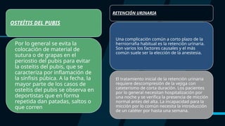 OSTEÍTIS DEL PUBIS
Por lo general se evita la
colocación de material de
sutura o de grapas en el
periostio del pubis para evitar
la osteítis del pubis, que se
caracteriza por inflamación de
la sínfisis púbica. A la fecha, la
mayor parte de los casos de
osteítis del pubis se observa en
deportistas que en forma
repetida dan patadas, saltos o
que corren
RETENCIÓN URINARIA
Una complicación común a corto plazo de la
herniorrafia habitual es la retención urinaria.
Son varios los factores causales y el más
común suele ser la elección de la anestesia.
El tratamiento inicial de la retención urinaria
requiere descompresión de la vejiga con
cateterismo de corta duración. Los pacientes
por lo general necesitan hospitalización por
una noche y se verifica la presencia de micción
normal antes del alta. La incapacidad para la
micción por lo común necesita la introducción
de un catéter por hasta una semana.
 