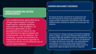 COMPLICACIONES DEL ACCESO
LAPAROSCÓPICO
Las complicaciones generales de la
cirugía laparoscópica incluyen
hipercapnia, embolia gaseosa,
neumotórax e íleo paralítico. En
términos generales, el íleo
posoperatorio se reduce en los
procedimientos laparoscópicos en
comparación con los abiertos. Sin
embargo, cuando se considera la
reparación de la hernia inguinal, la
incidencia de íleo se incrementa con el
acceso laparoscópico
LESIONES VASCULARES Y VISCERALES
El riesgo de lesión visceral en la reparación de
hernia inguinal se limita a las operaciones de
urgencia para reparación de hernias y hernias por
deslizamiento cuando se realiza un acceso por vía
anterior
Las vísceras en riesgo incluyen el intestino delgado,
colon y vejiga. Las cirugías abdominales previas en
la región baja del abdomen pueden predisponer a la
formación de adherencias y por tanto incrementan
el riesgo de lesiones viscerales. Los antecedentes
quirúrgicos con estos tipos de procedimientos
constituyen una contraindicación relativa para la
reparación laparoscópica de hernia inguinal
 