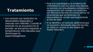 44
Tratamiento
• Los varones con testículos no
descendidos bilaterales a
menudo son infértiles. Cuando el
testículo no se encuentra en el
escroto, se encuentra expuesto a
temperaturas más elevadas que
disminuyen la
espermatogénesis.
• Pese a la orquidopexia, la incidencia de
infertilidad es casi dos veces más elevada
en varones con orquidopexia unilateral en
comparación con varones con testículos
con descenso normal. En consecuencia, se
recomienda que los testículos no
descendidos se corrijan quirúrgicamente
al año de edad.
• Si se identifica un testículo abdominal que
se encuentra demasiado lejos del escroto,
se utiliza un acceso en dos etapas de
Fowler-Stephens.
 