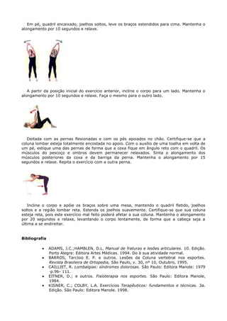 Em pé, quadril encaixado, joelhos soltos, leve os braços estendidos para cima. Mantenha o
alongamento por 10 segundos e relaxe.
A partir da posição inicial do exercício anterior, incline o corpo para um lado. Mantenha o
alongamento por 10 segundos e relaxe. Faça o mesmo para o outro lado.
Deitada com as pernas flexionadas e com os pés apoiados no chão. Certifique-se que a
coluna lombar esteja totalmente encostada no apoio. Com o auxílio de uma toalha em volta de
um pé, estique uma das pernas de forma que a coxa fique em ângulo reto com o quadril. Os
músculos do pescoço e ombros devem permanecer relaxados. Sinta o alongamento dos
músculos posteriores da coxa e da barriga da perna. Mantenha o alongamento por 15
segundos e relaxe. Repita o exercício com a outra perna.
Incline o corpo e apóie os braços sobre uma mesa, mantendo o quadril fletido, joelhos
soltos e a região lombar reta. Estenda os joelhos suavemente. Certifique-se que sua coluna
esteja reta, pois este exercício mal feito poderá afetar a sua coluna. Mantenha o alongamento
por 20 segundos e relaxe, levantando o corpo lentamente, de forma que a cabeça seja a
última a se endireitar.
Bibliografia
ADAMS, J.C.;HAMBLEN, D.L. Manual de fraturas e lesões articulares. 10. Edição.
Porto Alegre: Editora Artes Médicas. 1994. Do à sua atividade normal.
BARROS, Tarcísio E. P. e outros. Lesões da Coluna vertebral nos esportes.
Revista Brasileira de Ortopedia, São Paulo, v. 30, nº 10, Outubro, 1995.
CAILLIET, R. Lombalgias: síndromes dolorosas. São Paulo: Editora Manole: 1979
·p.96- 111.
EITNER, D.; e outros. Fisioterapia nos esportes. São Paulo: Editora Manole,
1984.
KISNER, C.; COLBY, L.A. Exercícios Terapêuticos: fundamentos e técnicas. 3a.
Edição. São Paulo: Editora Manole. 1998.
 