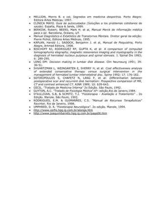 MELLION, Morris B. e col. Segredos em medicina desportiva. Porto Alegre:
Editora Artes Médicas. 1997.
CLÍNICA MAYO. Guía de autocuidados (Soluções a los problemas cotidianos de
saúde). España, Plaza & Janés, 1999.
BERKOW, Robert; BEERS, Mark H. et al, Manual Merck de informação médica
para o lar. Barcelona, Océano, s/f.
Manual Diagnóstico e Estatístico de Transtornos Mentais. Diretor geral da edição:
Pierre Pichot, Editora Artes Médicas, 1995.
KAPLAN, Harold I.; SADOCK, Benjamin J. et al, Manual de Psiquiatria, Porto
Alegre, Artmed Editora, 1998.
BISCHOFF RJ, RODRIGUEZ RP, GUPTA K, et al: A comparison of computed
tomographymy elography, magnetic ressonance imaging and myelography in the
diagnosis of herniated nucleus pulposus and spinal stenosis. J. Spinal Dis 1993;
6: 289-295.
LONG DM: Decision making in lumbar disk disease. Clin Neurosurg 1991; 39:
36-51.
SHVARTZMAN L, WEINGARTEN E, SHERRY H, et al: Cost effectivenees analysis
of extended conservative therapy versus surgical intervention in the
management of herniated lumbar intervetebral disc. Spine 1992; 17: 176-182.
SOTIROPOULOS S, CHAFETZ N, LANG P, et al: Differentiation between
postoperative scar and recurrent disk herniation: Prospective comparsion of MR,
CT and contrast enhanced CT. AJNR 1989; 10: 639-643.
CECIL. "Tratado de Medicina Interna" 2o Edição. São Paulo, 1992.
GUYTON, A.C. "Tratado de Fisiologia Médica".6º- edição,Rio de Janeiro,1984.
O'SULLIVAN, S.B. & SCMITZ, T.J. "Fisioterapia - Avaliação e Tratamento" . 2o
Edição. Manole. São Paulo, 1993.
RODRIGUES, E.M. & GUIMARÃES, C.S. "Manual de Recursos Terapêuticos"
Revinter. Rio de Janeiro, 1998.
UMPHRED, D. A. "Fisioterapia Neurológica". 2o edição. Manole, 1994.
http://www.cerfis.hpg.ig.com.br/alonga.htm
http://www.joaquimbarreto.hpg.ig.com.br/page06.htm
 