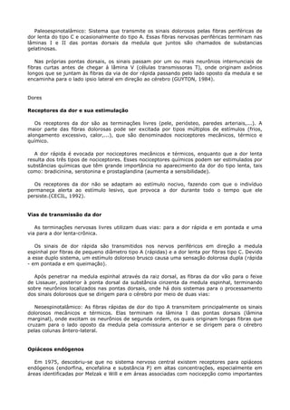Paleoespinotalâmico: Sistema que transmite os sinais dolorosos pelas fibras periféricas de
dor lenta do tipo C e ocasionalmente do tipo A. Essas fibras nervosas periféricas terminam nas
lâminas I e II das pontas dorsais da medula que juntos são chamados de substancias
gelatinosas.
Nas próprias pontas dorsais, os sinais passam por um ou mais neurônios internunciais de
fibras curtas antes de chegar à lâmina V (células transmissoras T), onde originam axônios
longos que se juntam às fibras da via de dor rápida passando pelo lado oposto da medula e se
encaminha para o lado ipsio lateral em direção ao cérebro (GUYTON, 1984).
Dores
Receptores da dor e sua estimulação
Os receptores da dor são as terminações livres (pele, periósteo, paredes arteriais,...). A
maior parte das fibras dolorosas pode ser excitada por tipos múltiplos de estímulos (frios,
alongamento excessivo, calor,...), que são denominados nociceptores mecânicos, térmico e
químico.
A dor rápida é evocada por nociceptores mecânicos e térmicos, enquanto que a dor lenta
resulta dos três tipos de nociceptores. Esses nociceptores químicos podem ser estimulados por
substâncias químicas que têm grande importância no aparecimento da dor do tipo lenta, tais
como: bradicinina, serotonina e prostaglandina (aumenta a sensibilidade).
Os receptores da dor não se adaptam ao estímulo nocivo, fazendo com que o indivíduo
permaneça alerta ao estímulo lesivo, que provoca a dor durante todo o tempo que ele
persiste.(CECIL, 1992).
Vias de transmissão da dor
As terminações nervosas livres utilizam duas vias: para a dor rápida e em pontada e uma
via para a dor lenta-crônica.
Os sinais de dor rápida são transmitidos nos nervos periféricos em direção a medula
espinhal por fibras de pequeno diâmetro tipo A (rápidas) e a dor lenta por fibras tipo C. Devido
a esse duplo sistema, um estímulo doloroso brusco causa uma sensação dolorosa dupla (rápida
- em pontada e em queimação).
Após penetrar na medula espinhal através da raiz dorsal, as fibras da dor vão para o feixe
de Lissauer, posterior à ponta dorsal da substância cinzenta da medula espinhal, terminando
sobre neurônios localizados nas pontas dorsais, onde há dois sistemas para o processamento
dos sinais dolorosos que se dirigem para o cérebro por meio de duas vias:
Neoespinotalâmico: As fibras rápidas de dor do tipo A transmitem principalmente os sinais
dolorosos mecânicos e térmicos. Elas terminam na lâmina I das pontas dorsais (lâmina
marginal), onde excitam os neurônios de segunda ordem, os quais originam longas fibras que
cruzam para o lado oposto da medula pela comissura anterior e se dirigem para o cérebro
pelas colunas ântero-lateral.
Opiáceos endógenos
Em 1975, descobriu-se que no sistema nervoso central existem receptores para opiáceos
endógenos (endorfina, encefalina e substância P) em altas concentrações, especialmente em
áreas identificadas por Melzak e Will e em áreas associadas com nocicepção como importantes
 