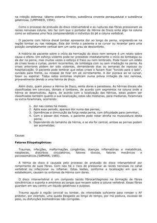 na inibição dolorosa: tálamo sistema límbico, substância cinzenta periaquedutal e substância
gelatinosa, (UMPHRED, 1994).
Como o processo de protusão do disco intervertebral e as rupturas das fibras pressionam as
raízes nervosas coluna, isto faz com que o portador de Hérnia de Disco sinta algo na coluna
como se estivesse uma faca compreendendo o individuo do pé a coluna vertebral.
O paciente com hérnia discal lombar apresenta dor ao longo da perna, originando-se na
região lombar ou nas nádegas. Esta dor limita o paciente a se curvar ou levantar para uma
posição completamente vertical sem um certo grau de desconforto.
A história do paciente sobre o início da herniação do disco nem sempre é um relato sobre
causa e efeito. Um esforço violento pode ter precedido imediatamente o início da lombalgia ou
da dor na perna, mas muitas vezes o esforço é fraco ou nem lembrado. Pode haver um relato
de crises leves e curtas, porém recorrentes, de lombalgia com ou sem irradiação na perna. As
crises anteriores podem ter sido violentas, demandando dias ou semanas de repouso ou
hospitalização. O paciente pode lembrar que estas crises o faziam ficar "torcido para o lado",
curvado para frente, ou incapaz de ficar em pé corretamente. A dor piorava ao se curvar,
tossir ou espirrar. Todos estes sintomas implicam numa prévia irritação da raiz nervosa,
provavelmente devido a uma hérnia de disco.
Além disto, quem possui a Hérnia de Disco, sente dores e parestesia. As hérnias discais são
classificadas em cervicais, dorsais e lombares, de acordo com segmentos na coluna onde a
hérnia se desenvolveu. Agora, de acordo com a localização das hérnias, estas podem ser
classificadas também quanto a sua localização, estas são medianas, para-medianas, foraminais
ou extra-foraminais, ocorrendo:
1. dor nas costas há meses;
2. Após esse período, aparece dor numa das pernas;
3. Dormências e diminuição da força nesta perna, com dificuldade para caminhar;
4. Com o passar dos meses, o paciente pode notar atrofia na musculatura desta
perna;
5. Dependendo do tamanho da hérnia, e se ela for central, ambas as pernas podem
ser acometidas;
Causas
Fatores Etiopatogênicos:
Traumas, infecções, malformações congênitas, doenças inflamatórias e metabólicas,
neoplasias, distúrbios circulatórios, fatores tóxicos, fatores mecânicos e
psicossomáticos.(SAMARA, 1985).
A hérnia de disco é causada pelo processo de protusão do disco intervertebral por
rompimento de suas fibras. Com isso há o risco de pressionar as raízes nervosas no canal
vertebral ou infeccionar ou inflamar. Estas lesões, conforme a localização em que se
estabelecem, causam os sintomas da Hérnia com dores.
O disco intervertebral é um composto tecido fibrocartilaginoso na formação de fibras
concêntricas e suporta e amortece as cargas que recaem sobre a coluna vertebral. Essas fibras
guardam em seu centro um líquido gelatinoso e pulposo.
Trauma agudo à região cervical ou lombar, de intensidade suficiente para romper o AF
protetor, por exemplo, uma queda Desgaste ao longo do tempo, por má postura, excesso de
peso, ou disfunções biomecânicas não corrigidas.
 
