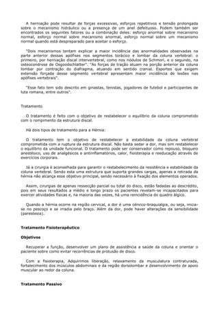 A herniação pode resultar de forças excessivas, esforços repetitivos e tensão prolongada
sobre o mecanismo hidráulico ou a presença de um anel defeituoso. Podem também ser
encontrados os seguintes fatores ou a combinação deles: esforço anormal sobre mecanismo
normal, esforço normal sobre mecanismo anormal, esforço normal sobre um mecanismo
normal quando está despreparado para aceitar o esforço.
"Dois mecanismos tentam explicar a maior incidência das anormalidades observadas na
parte anterior dessas apófises nos segmentos torácico e lombar da coluna vertebral: o
primeiro, por herniação discal intervertebral, como nos nódulos de Schmori, e o segundo, na
osteocondrose de Osgoodschlatter". "As forças de tração atuam na porção anterior da coluna
lombar por contração do diafragma, atuando em sentido cranial. Esportes que exigem
extensão forçada desse segmento vertebral apresentam maior incidência de lesões nas
apófises vertebrais".
"Esse fato tem sido descrito em ginastas, tenistas, jogadores de futebol e participantes de
luta romana, entre outros".
Tratamento
O tratamento é feito com o objetivo de restabelecer o equilíbrio da coluna comprometido
com o rompimento da estrutura discal.
Há dois tipos de tratamento para a Hérnia:
O tratamento tem o objetivo de restabelecer a estabilidade da coluna vertebral
comprometida com a ruptura da estrutura discal. Não basta sedar a dor, mas sim restabelecer
o equilíbrio da unidade funcional. O tratamento pode ser conservador como repouso, bloqueio
anestésico, uso de analgésicos e antiinflamatórios, calor, fisioterapia e reeducação através de
exercícios corporais.
Já a cirurgia é aconselhada para garantir o restabelecimento da resistência e estabilidade da
coluna vertebral. Sendo esta uma estrutura que suporta grandes cargas, apenas a retirada da
hérnia não alcança esse objetivo principal, sendo necessário à fixação dos elementos operados.
Assim, cirurgias de apenas ressecção parcial ou total do disco, estão fadadas ao descrédito,
pois em seus resultados a médio e longo prazo os pacientes revelam-se incapacitados para
exercer atividades físicas e, na maioria das vezes, há uma reincidência do quadro álgico.
Quando a hérnia ocorre na região cervical, a dor é uma cérvico-braquialgia, ou seja, inicia-
se no pescoço e se irradia pelo braço. Além da dor, pode haver alterações da sensibilidade
(parestesia).
Tratamento Fisioterapêutico
Objetivos
Recuperar a função, desenvolver um plano de assistência a saúde da coluna e orientar o
paciente sobre como evitar recorrências de protusão de disco.
Com a fisioterapia, Adquirimos liberação, relaxamento da musculatura contraturada,
fortalecimento dos músculos abdominais e da região dorsolombar e desenvolvimento de apoio
muscular ao redor da coluna.
Tratamento Passivo
 