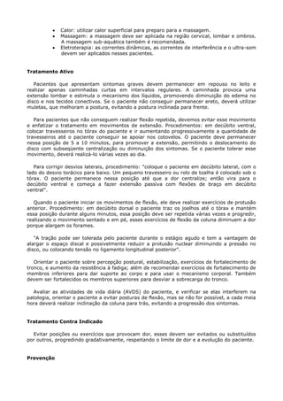 Calor: utilizar calor superficial para preparo para a massagem.
Massagem: a massagem deve ser aplicada na região cervical, lombar e ombros.
A massagem sub-aquática também é recomendada.
Eletroterapia: as correntes dinâmicas, as correntes de interferência e o ultra-som
devem ser aplicados nesses pacientes.
Tratamento Ativo
Pacientes que apresentam sintomas graves devem permanecer em repouso no leito e
realizar apenas caminhadas curtas em intervalos regulares. A caminhada provoca uma
extensão lombar e estimula o mecanismo dos líquidos, promovendo diminuição do edema no
disco e nos tecidos conectivos. Se o paciente não conseguir permanecer ereto, deverá utilizar
muletas, que melhoram a postura, evitando a postura inclinada para frente.
Para pacientes que não conseguem realizar flexão repetida, devemos evitar esse movimento
e enfatizar o tratamento em movimentos de extensão. Procedimentos: em decúbito ventral,
colocar travesseiros no tórax do paciente e ir aumentando progressivamente a quantidade de
travesseiros até o paciente conseguir se apoiar nos cotovelos. O paciente deve permanecer
nessa posição de 5 a 10 minutos, para promover a extensão, permitindo o deslocamento do
disco com subseqüente centralização ou diminuição dos sintomas. Se o paciente tolerar esse
movimento, deverá realizá-lo várias vezes ao dia.
Para corrigir desvios laterais, procedimento: "coloque o paciente em decúbito lateral, com o
lado do desvio torácico para baixo. Um pequeno travesseiro ou rolo de toalha é colocado sob o
tórax. O paciente permanece nessa posição até que a dor centralize; então vira para o
decúbito ventral e começa a fazer extensão passiva com flexões de braço em decúbito
ventral".
Quando o paciente iniciar os movimentos de flexão, ele deve realizar exercícios de protusão
anterior. Procedimento: em decúbito dorsal o paciente traz os joelhos até o tórax e mantém
essa posição durante alguns minutos, essa posição deve ser repetida várias vezes e progredir,
realizando o movimento sentado e em pé, esses exercícios de flexão da coluna diminuem a dor
porque alargam os forames.
"A tração pode ser tolerada pelo paciente durante o estágio agudo e tem a vantagem de
alargar o espaço discal e possivelmente reduzir a protusão nuclear diminuindo a pressão no
disco, ou colocando tensão no ligamento longitudinal posterior".
Orientar o paciente sobre percepção postural, estabilização, exercícios de fortalecimento de
tronco, e aumento da resistência à fadiga; além de recomendar exercícios de fortalecimento de
membros inferiores para dar suporte ao corpo e para usar o mecanismo corporal. Também
devem ser fortalecidos os membros superiores para desviar a sobrecarga do tronco.
Avaliar as atividades de vida diária (AVDS) do paciente, e verificar se elas interferem na
patologia, orientar o paciente a evitar posturas de flexão, mas se não for possível, a cada meia
hora deverá realizar inclinação da coluna para trás, evitando a progressão dos sintomas.
Tratamento Contra Indicado
Evitar posições ou exercícios que provocam dor, esses devem ser evitados ou substituídos
por outros, progredindo gradativamente, respeitando o limite de dor e a evolução do paciente.
Prevenção
 