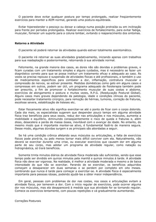 O paciente deve evitar qualquer postura por tempo prolongado, realizar freqüentemente
exercícios para manter a ADM normal, gerando uma postura equilibrada.
Evitar hiperestender o pescoço ou deixar a cabeça numa posição protraída ou em inclinação
para frente por períodos prolongados. Realizar exercícios de fortalecimento, para evitar fadiga,
muscular, fornecer um suporte para a coluna lombar, evitando o reaparecimento dos sintomas.
Retorno a Atividade
O paciente só poderá retornar às atividades quando estiver totalmente assintomático.
O paciente irá retornar as suas atividades gradativamente, iniciando apenas com trabalhos
para sua readaptação e posteriormente, retornando à sua atividade normal.
Felizmente, na grande maioria dos casos, as dores não são devidas a problemas graves, e
ficam curadas com um tratamento simples e alguns cuidados, mas é necessário se fazer um
diagnóstico correto para que se possa instituir um tratamento eficaz e adequado ao caso. Às
vezes se precisa repouso e suspensão de atividades físicas e até profissionais, e também o uso
de medicamentos específicos para combater a dor, inflamação, contratura muscular e
compressão de nervos, se estiver presente. Medidas domésticas como gelo em alguns casos e
compressas em outros, podem ser útil, um programa adequado de fisioterapia também pode
ser prescrito, a fim de promover o fortalecimento muscular de suas costas e abdome,
exercícios de alongamento e postura e muitas vezes, R.P.G. (Reeducação Postural Global).
Alguns casos mais graves dependendo da patologia, idade e condições clínicas do paciente,
pode necessitar tratamento cirúrgico, para remoção de hérnias, tumores, correção de fraturas,
escoliose severa, estabilização de listeses etc.
Estar fisicamente ativo não significa exercitar-se até o ponto de ficar com o corpo dolorido.
Cada dia mais, os especialistas sugerem que despender pouco tempo em alguma atividade
física traz benefícios para seus ossos, reduz dor nas articulações e nos músculos, aumenta a
mobilidade e equilíbrio, diminuindo conseqüentemente o risco de queda e fraturas e, além
disso, desacelera a perda de massa óssea, inevitável com o avançar da idade. No entanto, do
mesmo modo que é importante manter-se ativo, é fundamental fazê-lo de maneira segura.
Desse modo, algumas dúvidas surgem e as principais são abordadas a seguir.
Se há uma condição crônica afetando seus músculos ou articulações, a falta de exercícios
físicos pode piorá-la, ou pelo menos tornar mais difícil conviver com ela. Naturalmente, não
deverá se exercitar durante uma crise, ou executar exercícios que causem dor em alguma
parte de seu corpo, mas adotar um programa de atividade regular, como natação ou
hidroginástica, só trará benefícios.
Somente trinta minutos diários de atividade física moderada são suficientes, sendo que esse
tempo pode ser dividido em quinze minutos pela manhã e quinze minutos à tarde. A atividade
física não deve ser vigorosa. Na realidade, é melhor a atividade moderada e mesmo a de baixa
intensidade do que não se exercitar. Parando de se exercitar, os benefícios adquiridos
começam a desaparecer em duas semanas e se perdem por completo em oito meses.
Lembrando que nunca é tarde para começar a exercitar-se. A atividade física é especialmente
importante para pessoas idosas, podendo ajudá-las a obter maior independência.
Em geral, pessoas com problemas de dor nas costas, nos ossos e articulações evitam a
atividade física, por temerem a dor. Com o início regular de exercícios, pode ocorrer alguma
dor nos músculos, mas ela desaparecerá à medida que sua atividade for se tornando regular.
Comece os exercícios lentamente, com poucas repetições e vá gradualmente aumentando.
Correções Posturais
 