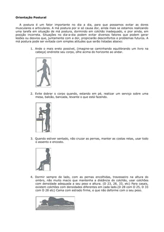 Orientação Postural
A postura é um fator importante no dia a dia, para que possamos evitar as dores
musculares e articulares. A má postura por si só causa dor, ainda mais se estamos realizando
uma tarefa em situação de má postura, dormindo em colchão inadequado, e pior ainda, em
posição incorreta. Situações no dia-a-dia podem evitar diversos fatores que podem gerar
lesões ou desvios que, juntamente com a dor, propiciarão desconfortos e problemas futuros. A
má postura pode ser evitada com simples atitudes que serão listadas abaixo:
1. Ande o mais ereto possível, (imagine-se caminhando equilibrando um livro na
cabeça) endireite seu corpo, olhe acima do horizonte ao andar.
2. Evite dobrar o corpo quando, estando em pé, realizar um serviço sobre uma
mesa, balcão, bancada, levante o que está fazendo.
3. Quando estiver sentado, não cruzar as pernas, manter as costas retas, usar todo
o assento e encosto.
4. Dormir sempre de lado, com as pernas encolhidas, travesseiro na altura do
ombro, não muito macio que mantenha a distância do colchão, usar colchões
com densidade adequada a seu peso e altura. (D 23, 28, 33, etc) Para casais,
existem colchões com densidades diferentes em cada lado.(D 28 com D 25, D 33
com D 28 etc) Cama com estrado firme, e que não deforme com o seu peso.
 