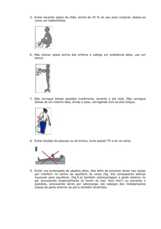 5. Evitar levantar pesos do chão, acima de 20 % do seu peso corporal, abaixe-se
como um halterofilista.
6. Não colocar pesos acima dos ombros e cabeça em prateleiras altas, use um
banco.
7. Não carregue bolsas pesadas inutilmente, durante o dia todo. Não carregue
bolsas de um mesmo lado, divida o peso, carregando com os dois braços.
8. Evitar torções do pescoço ou do tronco, evite assistir TV e ler na cama.
9. Evitar uso prolongado de sapatos altos, eles além de provocar dores nas costas
por interferir no centro de equilíbrio do corpo (fig. 9)e conseqüente esforço
muscular para equilibrar, (fig.9.a) também sobrecarregam a parte anterior no
pé, provocando (especialmente se forem do tipo "bico fino") ou piorando o
joanetes, provocando dores por sobrecarga nas cabeças dos metatarsianos
(ossos da parte anterior do pé) e também tendinites.
 