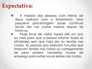 Expectativa:
 A maioria das pessoas com hérnia de
disco melhora com o tratamento. Uma
pequena porcentagem pode continuar
tendo dor nas costas mesmo depois de
tratar-se.
 Pode levar de vários meses até um ano
ou mais para que a pessoa retome todas as
atividades sem que haja dor ou tensão nas
costas. As pessoas que exercem funções que
implicam tensão nas costas ou carregamento
de peso podem necessitar mudar de
emprego para evitar novas lesões nas costas.
 