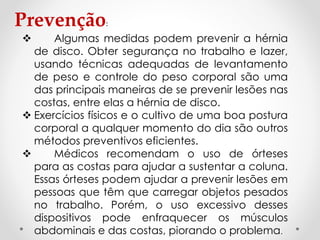 Prevenção:
 Algumas medidas podem prevenir a hérnia
de disco. Obter segurança no trabalho e lazer,
usando técnicas adequadas de levantamento
de peso e controle do peso corporal são uma
das principais maneiras de se prevenir lesões nas
costas, entre elas a hérnia de disco.
 Exercícios físicos e o cultivo de uma boa postura
corporal a qualquer momento do dia são outros
métodos preventivos eficientes.
 Médicos recomendam o uso de órteses
para as costas para ajudar a sustentar a coluna.
Essas órteses podem ajudar a prevenir lesões em
pessoas que têm que carregar objetos pesados
no trabalho. Porém, o uso excessivo desses
dispositivos pode enfraquecer os músculos
abdominais e das costas, piorando o problema.
 