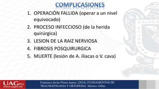 1. OPERACIÓN FALLIDA (operar a un nivel
equivocado)
2. PROCESO INFECCIOSO (de la herida
quirúrgica)
3. LESION DE LA RAIZ NERVIOSA
4. FIBROSIS POSQUIRURGICA
5. MUERTE (lesión de A. iliacas o V. cava)
Francisco Javier Flores Juarez. (2014). FUNDAMENTOS DE
TRAUMATOLOGIA Y ORTOPEDIA. Mexico: trillas.
 