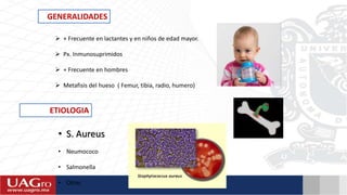ETIOLOGIA
• S. Aureus
• Neumococo
• Salmonella
• Otras
GENERALIDADES
 + Frecuente en lactantes y en niños de edad mayor.
 Px. Inmunosuprimidos
 + Frecuente en hombres
 Metafisis del hueso ( Femur, tibia, radio, humero)
 