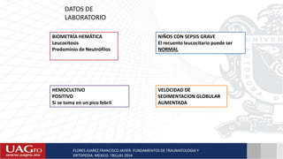 BIOMETRÍA HEMÁTICA
Leucocitosis
Predominio de Neutrófilos
NIÑOS CON SEPSIS GRAVE
El recuento leucocitario puede ser
NORMAL
HEMOCULTIVO
POSITIVO
Si se toma en un pico febril
VELOCIDAD DE
SEDIMENTACION GLOBULAR
AUMENTADA
FLORES JUAREZ FRANCISCO JAVIER. FUNDAMENTOS DE TRAUMATOLOGIA Y
ORTOPEDIA. MEXICO. TRILLAS 2014
DATOS DE
LABORATORIO
 