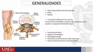GENERALIDADES
• Disco intervertebral esta formado por:
 Anillo
 Nucleo
• La columna lumbar (L4-L5) y (L5-S1)
Se encuentran sometidos a un gran esfuerzo gracias a que
poseen un rango de movimiento mayor.
• Funciones del disco:
 Separa a las vertebras
 Amortigua la carga
 Permite los movimientos de Flexo-extensión
 mite los movimientos de inclinación lateral
 
