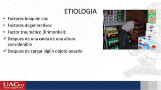 ETIOLOGIA
• Factores bioquímicos
• Factores degenerativos
• Factor traumático (Primordial):
 Despues de una caída de una altura
considerable
 Despues de cargar algún objeto pesado
 