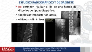 • no permiten realizar el dx de una hernia de
disco los de tipo radiográfico:
• simples anteroposterior lateral
• oblicuos y dinámicos
Francisco Javier Flores Juarez. (2014). FUNDAMENTOS DE
TRAUMATOLOGIA Y ORTOPEDIA. Mexico: trillas.
 