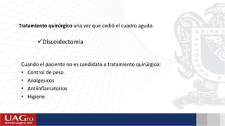 Cuando el paciente no es candidato a tratamiento quirúrgico:
• Control de peso
• Analgesicos
• Antiinflamatorios
• Higiene
Tratamiento quirúrgico una vez que cedió el cuadro agudo.
Discoidectomia
 