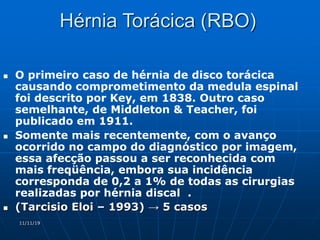 11/11/19
Hérnia Torácica (RBO)
 O primeiro caso de hérnia de disco torácica
causando comprometimento da medula espinal
foi descrito por Key, em 1838. Outro caso
semelhante, de Middleton & Teacher, foi
publicado em 1911.
 Somente mais recentemente, com o avanço
ocorrido no campo do diagnóstico por imagem,
essa afecção passou a ser reconhecida com
mais freqüência, embora sua incidência
corresponda de 0,2 a 1% de todas as cirurgias
realizadas por hérnia discal .
 (Tarcisio Eloi – 1993) → 5 casos
 