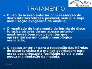 11/11/19
TRATAMENTO
 O uso do acesso anterior com ressecção do
disco intervertebral é possível, sem que haja
mobilização exagerada da medula;
 O resultado do tratamento da hérnia de disco
torácica através de um acesso anterior
mostrou-se bom nos pacientes que
apresentaram um quadro neurológico
associado;
 O acesso anterior para a ressecção das hérnias
de disco torácica é a melhor abordagem para
esses pacientes,pela facilidade da via e pela
pouca manipulação da medula.
 