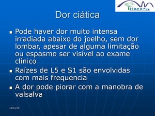 11/11/19
Dor ciática
 Pode haver dor muito intensa
irradiada abaixo do joelho, sem dor
lombar, apesar de alguma limitação
ou espasmo ser visível ao exame
clínico
 Raízes de L5 e S1 são envolvidas
com mais frequencia
 A dor pode piorar com a manobra de
valsalva
 