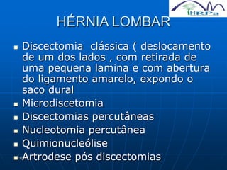 11/11/19
HÉRNIA LOMBAR
 Discectomia clássica ( deslocamento
de um dos lados , com retirada de
uma pequena lamina e com abertura
do ligamento amarelo, expondo o
saco dural
 Microdiscetomia
 Discectomias percutâneas
 Nucleotomia percutânea
 Quimionucleólise
 Artrodese pós discectomias
 