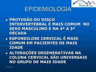 11/11/19
EPIDEMIOLOGIA
 PROTUSÃO DO DISCO
INTERVERTEBRAL É MAIS COMUM NO
SEXO MASCULINO E NA 4ª A 5ª
DÉCADA
 ESPONDILOSE CERVICAL É MAIS
COMUM EM PACIENTES DE MAIS
IDADE
 ALTERAÇÕES DEGENERATIVAS NA
COLUNA CERVICAL SÃO UNIVERSAIS
NO GRUPO DE MAIS IDADE
 