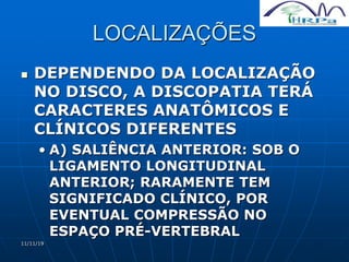 11/11/19
LOCALIZAÇÕES
 DEPENDENDO DA LOCALIZAÇÃO
NO DISCO, A DISCOPATIA TERÁ
CARACTERES ANATÔMICOS E
CLÍNICOS DIFERENTES
• A) SALIÊNCIA ANTERIOR: SOB O
LIGAMENTO LONGITUDINAL
ANTERIOR; RARAMENTE TEM
SIGNIFICADO CLÍNICO, POR
EVENTUAL COMPRESSÃO NO
ESPAÇO PRÉ-VERTEBRAL
 