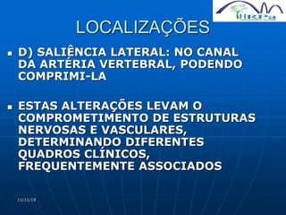 11/11/19
LOCALIZAÇÕES
 D) SALIÊNCIA LATERAL: NO CANAL
DA ARTÉRIA VERTEBRAL, PODENDO
COMPRIMI-LA
 ESTAS ALTERAÇÕES LEVAM O
COMPROMETIMENTO DE ESTRUTURAS
NERVOSAS E VASCULARES,
DETERMINANDO DIFERENTES
QUADROS CLÍNICOS,
FREQUENTEMENTE ASSOCIADOS
 