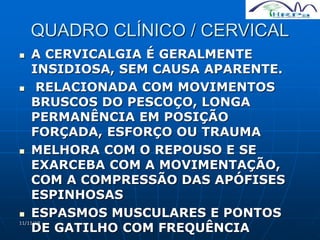 11/11/19
QUADRO CLÍNICO / CERVICAL
 A CERVICALGIA É GERALMENTE
INSIDIOSA, SEM CAUSA APARENTE.
 RELACIONADA COM MOVIMENTOS
BRUSCOS DO PESCOÇO, LONGA
PERMANÊNCIA EM POSIÇÃO
FORÇADA, ESFORÇO OU TRAUMA
 MELHORA COM O REPOUSO E SE
EXARCEBA COM A MOVIMENTAÇÃO,
COM A COMPRESSÃO DAS APÓFISES
ESPINHOSAS
 ESPASMOS MUSCULARES E PONTOS
DE GATILHO COM FREQUÊNCIA
 