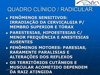 11/11/19
QUADRO CLÍNICO / RADICULAR
 FENÔMENOS SENSITIVOS:
IRRADIAÇÃO DA CERVICALGIA P/
MEMBRO SUPERIOR E TÓRAX
 PARESTESIAS, HIPOESTESIAS C/
MENOR FREQUÊNCIA E ANESTESIAS
AUSENTES
 FENÔMENOS MOTORES: PARESIAS,
RARAMENTE PARALISIAS E
ALTERAÇÕES DOS REFLEXOS
 OS TERRITÓRIOS CUTÂNEOS E
MUSCULAR ACOMETIDO DEPENDEM
DA RAIZ ATINGIDA
 